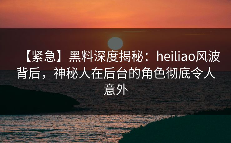 【紧急】黑料深度揭秘:heiliao风波背后,神秘人在后台的角色彻底令人意外 【紧急】黑料深度揭秘:heiliao风波背后,神秘人在后台的角色彻底令人意外