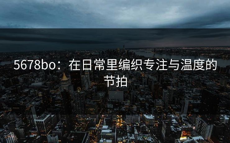 5678bo:在日常里编织专注与温度的节拍 5678bo:在日常里编织专注与温度的节拍
