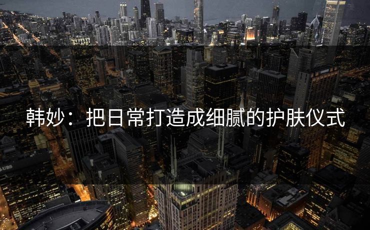 韩妙:把日常打造成细腻的护肤仪式 韩妙:把日常打造成细腻的护肤仪式