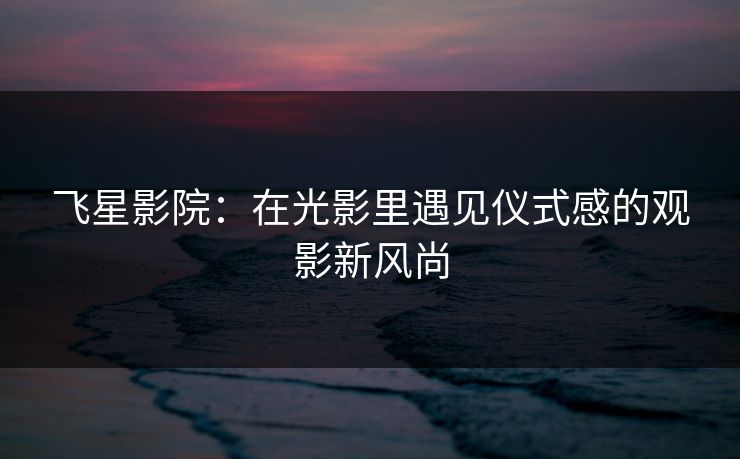 飞星影院：在光影里遇见仪式感的观影新风尚