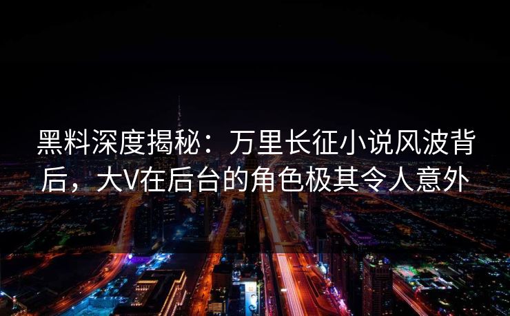 黑料深度揭秘：万里长征小说风波背后，大V在后台的角色极其令人意外