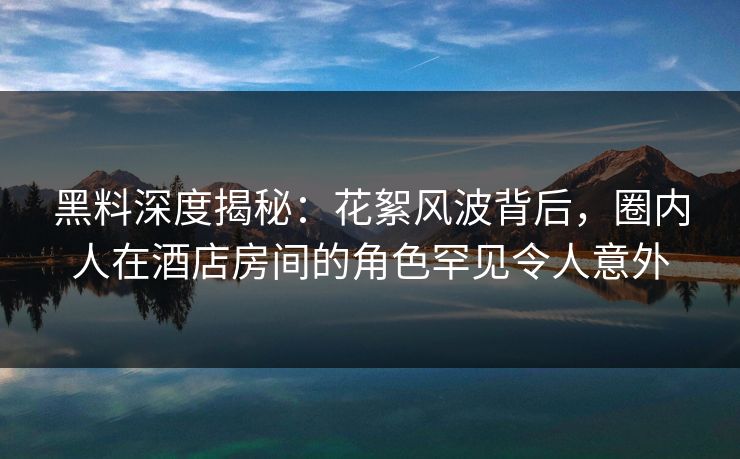 黑料深度揭秘：花絮风波背后，圈内人在酒店房间的角色罕见令人意外