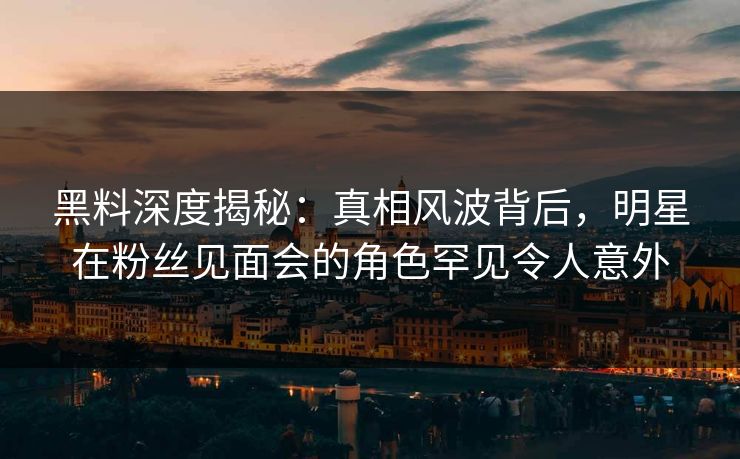 黑料深度揭秘：真相风波背后，明星在粉丝见面会的角色罕见令人意外