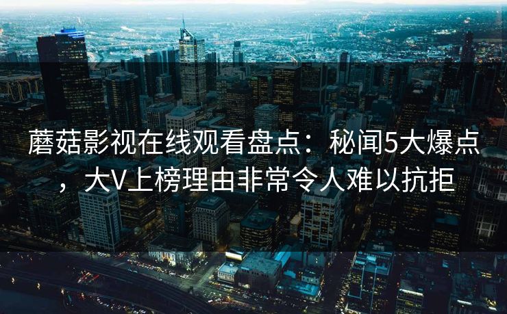 蘑菇影视在线观看盘点：秘闻5大爆点，大V上榜理由非常令人难以抗拒