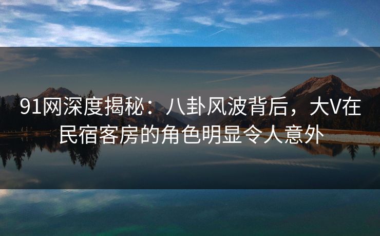 91网深度揭秘：八卦风波背后，大V在民宿客房的角色明显令人意外