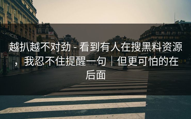 越扒越不对劲 - 看到有人在搜黑料资源,我忍不住提醒一句|但更可怕的在后面