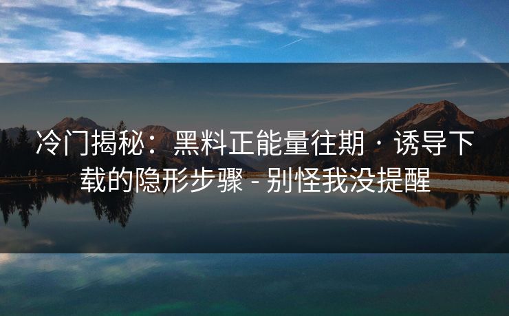 冷门揭秘:黑料正能量往期 · 诱导下载的隐形步骤 - 别怪我没提醒