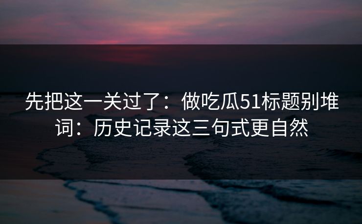 先把这一关过了:做吃瓜51标题别堆词:历史记录这三句式更自然