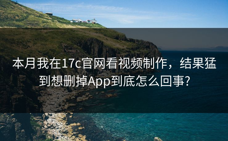 本月我在17c官网看视频制作,结果猛到想删掉App到底怎么回事?