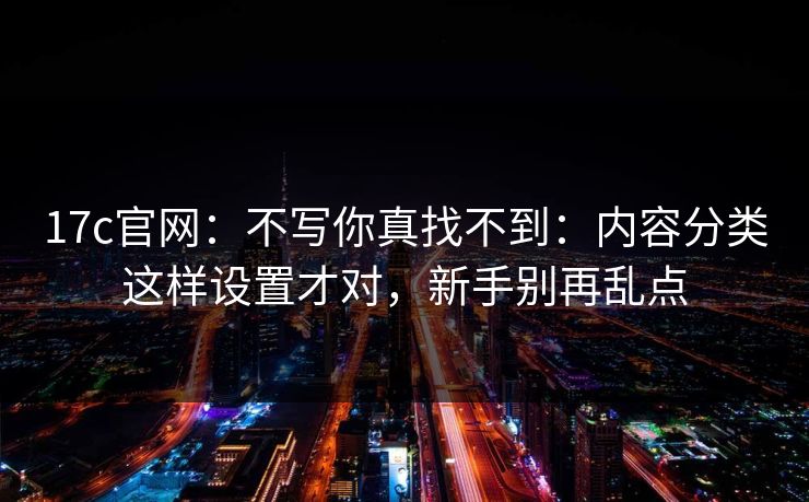 17c官网:不写你真找不到:内容分类这样设置才对,新手别再乱点