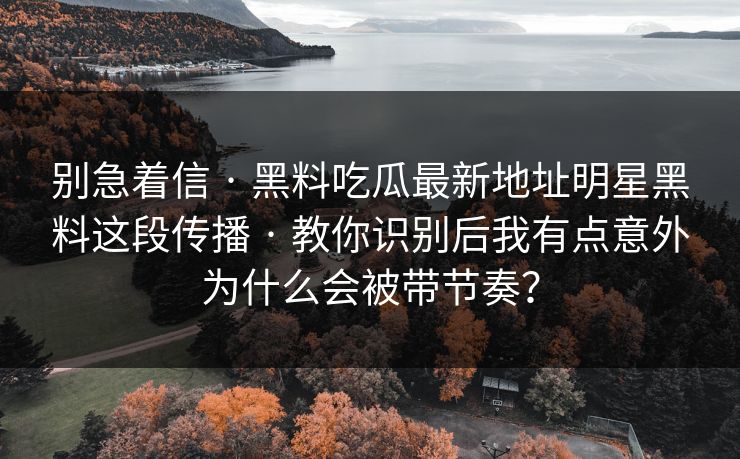 别急着信 · 黑料吃瓜最新地址明星黑料这段传播 · 教你识别后我有点意外为什么会被带节奏?
