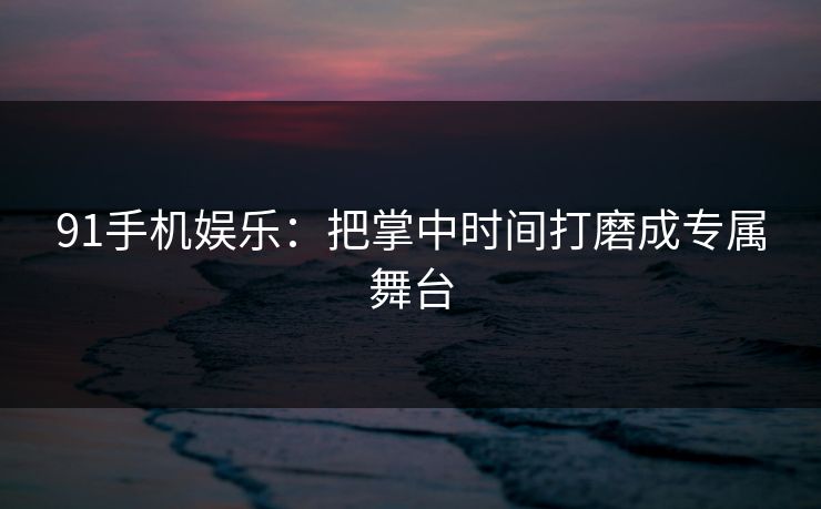 91手机娱乐:把掌中时间打磨成专属舞台 91手机娱乐:把掌中时间打磨成专属舞台