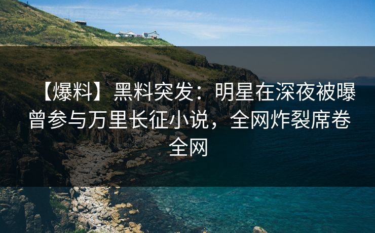 【爆料】黑料突发：明星在深夜被曝曾参与万里长征小说，全网炸裂席卷全网