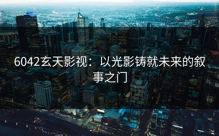 6042玄天影视:以光影铸就未来的叙事之门 6042玄天影视:以光影铸就未来的叙事之门