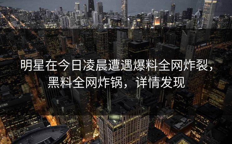明星在今日凌晨遭遇爆料全网炸裂，黑料全网炸锅，详情发现