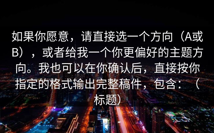 如果你愿意,请直接选一个方向(A或B),或者给我一个你更偏好的主题方向。我也可以在你确认后,直接按你指定的格式输出完整稿件,包含:(标题) 如果你愿意,请直接选一个方向(A或B),或者给我一个你更偏好的主题方向。我也可以在你确认后,直接按你指定的格式输出完整稿件,包含:(标题)