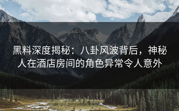 黑料深度揭秘：八卦风波背后，神秘人在酒店房间的角色异常令人意外