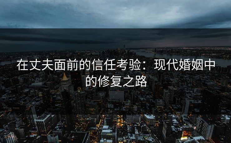 在丈夫面前的信任考验:现代婚姻中的修复之路