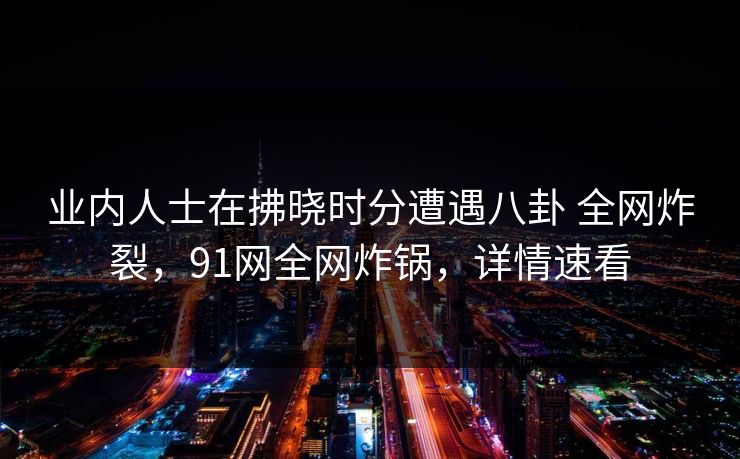 业内人士在拂晓时分遭遇八卦 全网炸裂,91网全网炸锅,详情速看