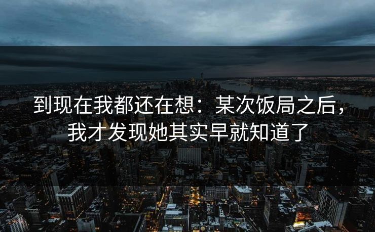 到现在我都还在想:某次饭局之后,我才发现她其实早就知道了