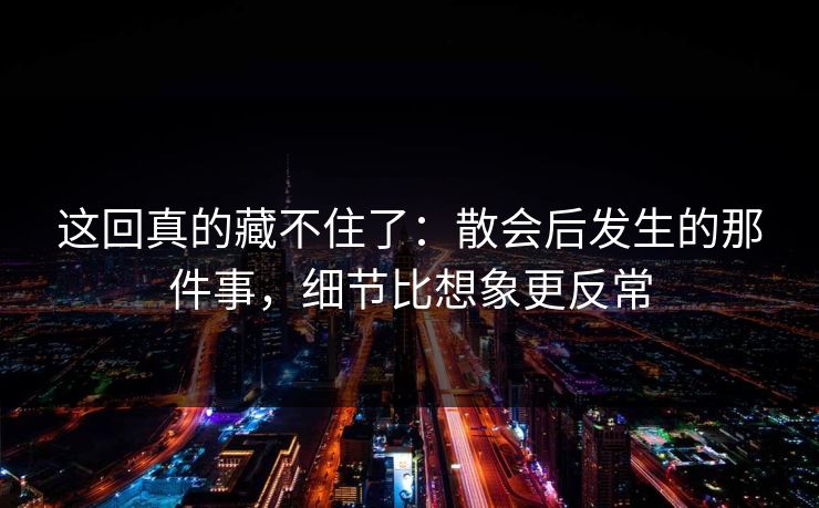 这回真的藏不住了:散会后发生的那件事,细节比想象更反常