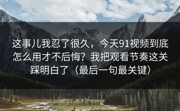 这事儿我忍了很久，今天91视频到底怎么用才不后悔？我把观看节奏这关踩明白了（最后一句最关键）