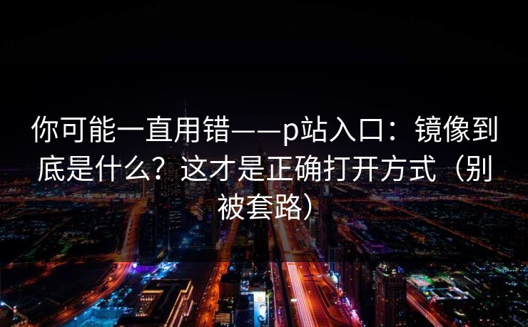 你可能一直用错——p站入口：镜像到底是什么？这才是正确打开方式（别被套路）
