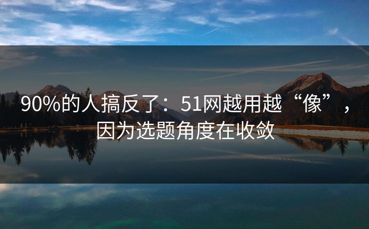 90%的人搞反了:51网越用越“像”,因为选题角度在收敛
