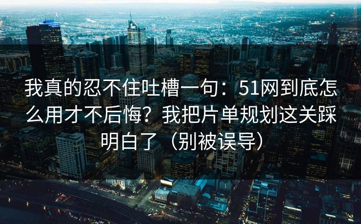 我真的忍不住吐槽一句:51网到底怎么用才不后悔?我把片单规划这关踩明白了(别被误导)