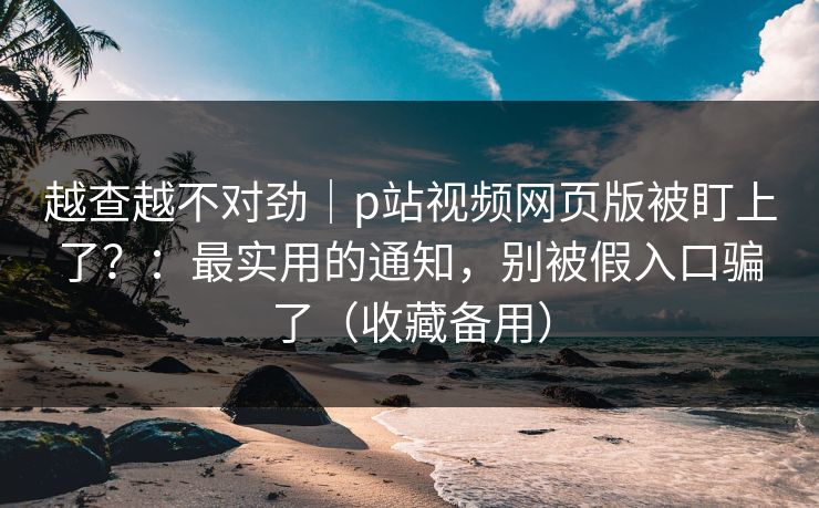 越查越不对劲|p站视频网页版被盯上了?:最实用的通知,别被假入口骗了(收藏备用)