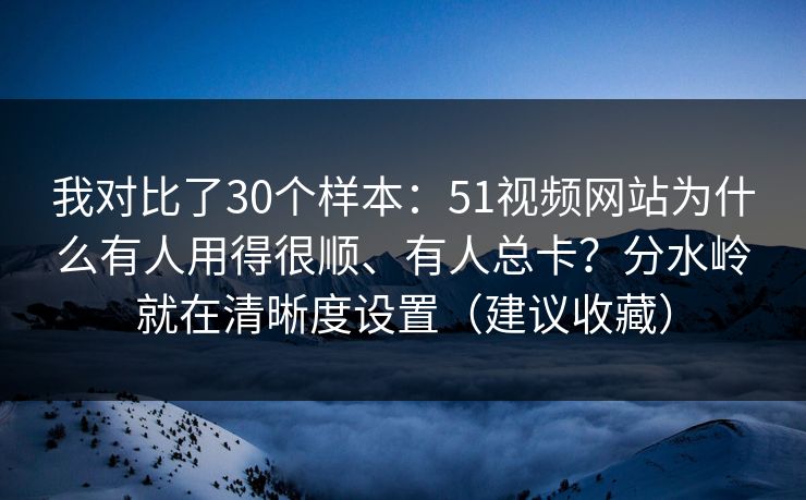 我对比了30个样本：51视频网站为什么有人用得很顺、有人总卡？分水岭就在清晰度设置（建议收藏）