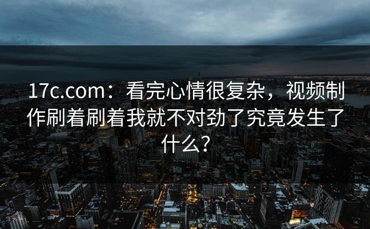 17c.com：看完心情很复杂，视频制作刷着刷着我就不对劲了究竟发生了什么？