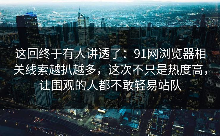 这回终于有人讲透了：91网浏览器相关线索越扒越多，这次不只是热度高，让围观的人都不敢轻易站队